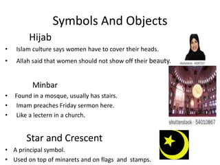 Symbols And Objects          Hijab  Islam culture says women have to cover their heads.  Allah said that women should not show off their beauty.Minbar Found in a mosque, usually has stairs.  Imam preaches Friday sermon here.      Like a lectern in a church.Star and CrescentA principal symbol. Used on top of minarets and on flags  and  stamps.