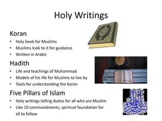 Holy WritingsKoranHoly book for MuslimsMuslims look to it for guidance        Written in ArabicHadithLife and teachings of Muhammad                           Models of his life for Muslims to live by Tools for understanding the Koran   Five Pillars of IslamHoly writings telling duties for all who are MuslimLike 10 commandments, spiritual foundation for      all to follow           