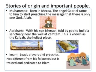 Stories of origin and important people.Muhammad:  Born in Mecca. The angel Gabriel came to him to start preaching the message that there is only one God, Allah.               Abraham:   With his son Ishmael, told by god to build a sanctuary near the well at Zamzam. This is known as the Ka’bah, the holiest place.Imam:  Leads prayers and preaches. Not different from his followers but is trained and dedicated to Islam.