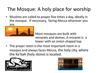 The Mosque: A holy place for worshipMuslims are called to prayer five times a day, ideally in the mosque.  If necessary,  facing Mecca wherever you are.		Most mosques are built with 				minarets and domes. A minaret is  a 			tower with an onion shaped top.The prayer room is the most important room in a mosque and always faces Mecca, the holy city, where the Ka’bah(holy stone) is located.