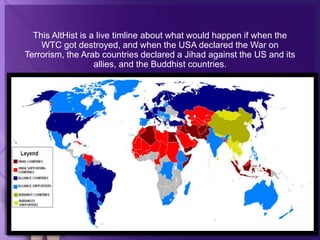 This AltHist is a live timline about what would happen if when the
WTC got destroyed, and when the USA declared the War on
Terrorism, the Arab countries declared a Jihad against the US and its
allies, and the Buddhist countries.
 