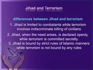 differences between Jihad and terrorism
1. Jihad is limited to combatants while terrorism
involves indiscriminate killing of civilians
2. Jihad, when the need arises, is declared openly,
while terrorism is committed secretly.
3. Jihad is bound by strict rules of Islamic manners
while terrorism is not bound by any rules
 