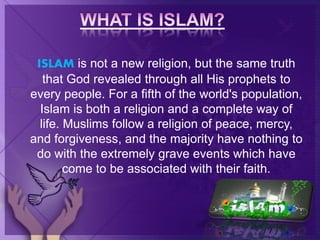 ISLAM is not a new religion, but the same truth
that God revealed through all His prophets to
every people. For a fifth of the world's population,
Islam is both a religion and a complete way of
life. Muslims follow a religion of peace, mercy,
and forgiveness, and the majority have nothing to
do with the extremely grave events which have
come to be associated with their faith.
 