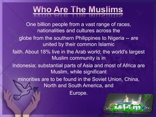 One billion people from a vast range of races,
nationalities and cultures across the
globe from the southern Philippines to Nigeria -- are
united by their common Islamic
faith. About 18% live in the Arab world; the world's largest
Muslim community is in
Indonesia; substantial parts of Asia and most of Africa are
Muslim, while significant
minorities are to be found in the Soviet Union, China,
North and South America, and
Europe.
 