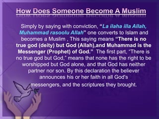 Simply by saying with conviction, “La ilaha illa Allah,
Muhammad rasoolu Allah” one converts to Islam and
becomes a Muslim , This saying means “There is no
true god (deity) but God (Allah),and Muhammad is the
Messenger (Prophet) of God.” The first part, “There is
no true god but God,” means that none has the right to be
worshipped but God alone, and that God has neither
partner nor son. By this declaration the believer
announces his or her faith in all God's
messengers, and the scriptures they brought.
 