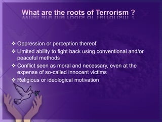  Oppression or perception thereof
 Limited ability to fight back using conventional and/or
peaceful methods
 Conflict seen as moral and necessary, even at the
expense of so-called innocent victims
 Religious or ideological motivation
 