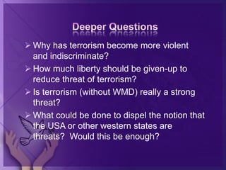  Why has terrorism become more violent
and indiscriminate?
 How much liberty should be given-up to
reduce threat of terrorism?
 Is terrorism (without WMD) really a strong
threat?
 What could be done to dispel the notion that
the USA or other western states are
threats? Would this be enough?
 