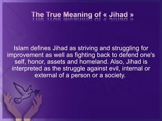 Islam defines Jihad as striving and struggling for
improvement as well as fighting back to defend one's
self, honor, assets and homeland. Also, Jihad is
interpreted as the struggle against evil, internal or
external of a person or a society.
 