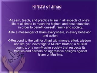Learn, teach, and practice Islam in all aspects of one's
life at all times to reach the highest and best education
in order to benefit oneself, family and society.
Be a messenger of Islam everywhere, in every behavior
and action.
Respond to the call for Jihad with money, effort, wisdom
and life; yet, never fight a Muslim brother, a Muslim
country, or a non-Muslim society that respects its
treaties and harbors no aggressive designs against
Islam or Muslims.
 