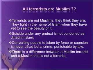 Terrorists are not Muslims, they think they are.
They fight in the name of Islam when they have
yet to see the beauty of it.
Suicide under any pretext is not condoned as
Jihad in Islam.
Converting people to Islam by force or coercion
is never Jihad but a crime, punishable by law.
There is a difference between a Muslim terrorist
and a Muslim that is not a terrorist.
 