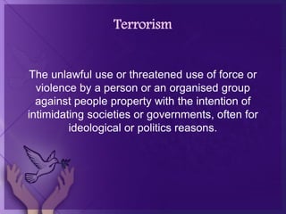 Terrorism
The unlawful use or threatened use of force or
violence by a person or an organised group
against people property with the intention of
intimidating societies or governments, often for
ideological or politics reasons.
 