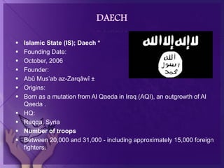 DAECH
 Islamic State (IS); Daech *
 Founding Date:
 October, 2006
 Founder:
 Abû Mus’ab az-Zarqâwî ±
 Origins:
 Born as a mutation from Al Qaeda in Iraq (AQI), an outgrowth of Al
Qaeda .
 HQ:
 Raqqa, Syria
 Number of troops
 Between 20,000 and 31,000 - including approximately 15,000 foreign
fighters.
 