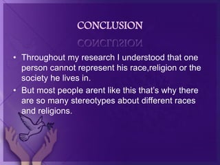 CONCLUSION
• Throughout my research I understood that one
person cannot represent his race,religion or the
society he lives in.
• But most people arent like this that’s why there
are so many stereotypes about different races
and religions.
 