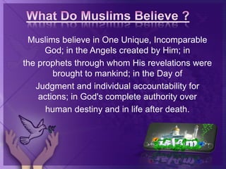 Muslims believe in One Unique, Incomparable
God; in the Angels created by Him; in
the prophets through whom His revelations were
brought to mankind; in the Day of
Judgment and individual accountability for
actions; in God's complete authority over
human destiny and in life after death.
 