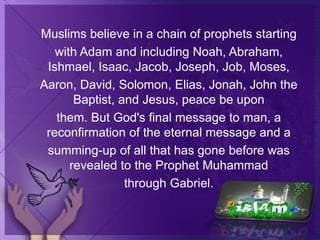 Muslims believe in a chain of prophets starting
with Adam and including Noah, Abraham,
Ishmael, Isaac, Jacob, Joseph, Job, Moses,
Aaron, David, Solomon, Elias, Jonah, John the
Baptist, and Jesus, peace be upon
them. But God's final message to man, a
reconfirmation of the eternal message and a
summing-up of all that has gone before was
revealed to the Prophet Muhammad
through Gabriel.
 