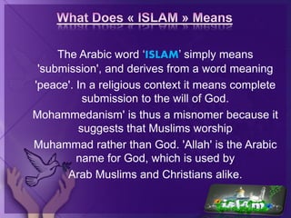 The Arabic word ‘ISLAM’ simply means
'submission', and derives from a word meaning
'peace'. In a religious context it means complete
submission to the will of God.
Mohammedanism' is thus a misnomer because it
suggests that Muslims worship
Muhammad rather than God. 'Allah' is the Arabic
name for God, which is used by
Arab Muslims and Christians alike.
 