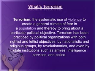 Terrorism, the systematic use of violence to
create a general climate of fear in
a population and thereby to bring about a
particular political objective. Terrorism has been
practiced by political organizations with both
rightist and leftist objectives, by nationalistic and
religious groups, by revolutionaries, and even by
state institutions such as armies, intelligence
services, and police.
 