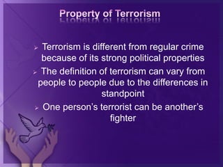  Terrorism is different from regular crime
because of its strong political properties
 The definition of terrorism can vary from
people to people due to the differences in
standpoint
 One person’s terrorist can be another’s
fighter
 
