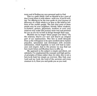 x 
tence and of finding my own personal path to God. 
This is a path which I feel so blessed to be a part of that I must share it with others-with you, ifyou're willing. I'm offering to be the tour guide on your journey of discovery of a faith which is as dear to life itself to millions of the world's people. The fact that some of these people may be your neighbors, friends, fellow students, co-workers, grocers, physicians, teachers or even your relatives may make this journey more real and personal for you as you try to look at things through their eyes. 
Muslims are no longer "those people over there." On the contrary, they're over here and they're an integral part of our communities. This fact in itself demands from us the willingness to be open-minded and to replace prejudice, speculation and stereotypes with accurate information, which hopefully in turn will lead to tolerance and respect. And in the process we may find out how much Islam and Muslims have to offer us. 
My approach to the subject is simple and direct, not scholarly. I've emphasized the concepts and high spiritual principles of Islam rather than its rules; this is not a how-to-do book but simply an overview. May God, your Lord and my Lord, the Lord of the universe and every creature in it, bless you and guide you as you read.  