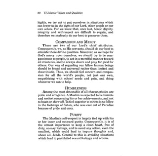 90 VI Islamic Values and Qualities 
highly, we try not to put ourselves in situations which can lower us in the sight ofour Lord, other people or our own selves. For we know that, once lost, honor, dignity, integrity and self-respect are difficult to regain, and therefore we zealously do our best to preserve them. 
COMPASSION AND MERCY 
These are two of our Lord's chief attributes. Consequently, we, as His servants, should do our best to emulate these divine qualities. Moreover, as we hope for God's mercy upon ourselves, we should try to be compassionate to people, to act in a merciful manner toward all creatures, and to always desire and pray for good for others. Our way of regarding our fellow human beings should be broad and universal rather than limited and chauvinistic. Thus, we should feel concern and compassion for all the world's people, not just our own, empathizing with others' needs and pain, and doing whatever we can to help. 
HUMBLENESS 
Among the most detestable of all characteristics are pride and arrogance. A Muslim is expected to be humble and modest concerning his or her achievements, and not to boast or show off. To feel superior to others is to follow in the footsteps of Satan, who was cast out of Paradise because of pride and envy. 
PuRITY 
The Muslim's self-respect is largely tied up with his or her inner and outward purity. Consequently, it is of the utmost importance to keep a clean heart, free of dirty, uneasy feelings, and to avoid any action, even the smallest, which could lead to impure thoughts and, above all, deeds. Central to this is avoiding situations which lead to prohibited sexual feelings and actions.  