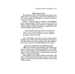 VI Islamic Values and Qualities 93 
BROTHERLINESS 
The Muslims ofthe world, representing nearly every ethnic group and language, make up one community or ummah, in which every Muslim is a brother or sister to every other Muslim. 
While a vast diversity of cultures and languages exists among Muslims, barriers of race or color have no place in Islam. Rather, the variation of languages and colors among the family ofmankind is regarded as a sign of God's endless creativity and art. 
And among His signs is the creation ofthe heavens and the earth, and the differences in your languages and your colors. Surely in that are signs for people of knowledge. (30:22; also 35:28) 
The brotherhood and lack of racial tension among Muslims is one ofthe most attractive features ofIslamthe thing that, more than anything else, drew Malcolm X to a new and correct understanding of the religion. 
LOVE OF LEARNING AND KNOWLEDGE 
"My Lord, increase my knowledge," the Prophet (~) prayed. And he said, "Seeking knowledge is an obligation on every Muslim, male and female, even if it be in China." Hence, Muslims have traditionally prized and striven to acquire knowledge. 
Knowledge is of two kinds, religious and secular. The most valuable kind of knowledge, however, is that which helps us earn God's pleasure and contribute to the good of His servants.  