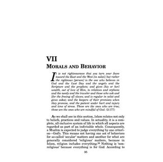 VII 
MORALS AND BEHAVIOR 
It is not righteousness that you turn your faces toward the East and the West [in salat1; but rather the righteous [person] is the one who believes in God and the Last Day and the angels and the Scripture and the prophets; and gives [his or her] wealth, out of love of Him, to relatives and orphans and the needy and the traveler and those who ask and [for the freeing of] slaves; and is regular in salat and gives zakat; and the keepers of their promises when they promise, and the patient under hurt and injury and time of stress. Those are the ones who are true; those are the ones who are mindful ofGod. (2:177) 
As we shall see in this section, Islam relates not only to beliefs, practices and values. In actuality, it is a complete, all-inclusive system of life in which all aspects are regarded as part of an indivisible whole. Consequently, a Muslim is expected to judge everything by one criterion- God's. This means not having one set of behaviors for so-called 'secular' matters and another for what are generally considered 'religious' matters, because in Islam, religion includes everything. 56 Nothing is 'nonreligious' because everything is for God. According to 
95  