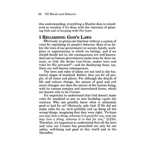 96 VII Morals and Behavior 
this understanding, everything a Muslim does is considered as worship if it's done with the intention of pleasing God and in keeping with His laws. 
1 REGARDING GOD'S LAws 
Obviously no group can function without a system of rules for regulating its people's behavior. Most of us follow the laws of our government (or society, family, workplace or organizations to which we belong), and if we should decide not to, the consequences are well-known. And just as human governments make laws for their citizens, so God, the divine Law-Giver, makes laws and rules for His servants57-and for disobeying those, too, there are well-known consequences. 
The laws and rules of Islam are not tied to the historical stages of mankind. Rather, they are for all people, of all times and places. For although the details of life and culture change, the nature of good and evil never changes; nor does the nature of the human being, with its various complex and interrelated facets, which are known only to its Creator. 
It's important to understand that God doesn't make rules for mankind to put us into hardship-quite the contrary. Who can possibly know what is ultimately good or bad for us? Obviously, only God. If He did not make rules for us, we'd probably end up doing all the wrong things, imagining that they were right. "Perhaps you may hate a thing, whereas it is good for you, and you may love a thing, whereas it is bad for you," (2:216). 
Therefore, it's important to understand that all the laws and rules our Creator has prescribed are only for our safety, well-being and good in this world and in the Hereafter.  