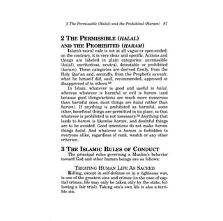 2 The Permissible (Halal) and the Prohibited (Haram) 97 
2 THE PERMIssmLE (HALAL) AND THE PROHmITED (HARAM) 
Islam's moral code is not at all vague or open-ended; on the contrary, it is very clear and specific. Actions and things are labeled in plain categories: permissible (halal), meritorious, neutral, detestable or prohibited (haram). These categories are derived firstly, from the Holy Qur'an and, secondly, from the Prophet's sunnah: what he himself did, said, recommended, approved or disapproved of in others.58 
In Islam, whatever is good and useful is halal, whereas whatever is harmful or evil is haram (and because good things/actions are much more numerous than harmful ones, most things are halal rather than haram). If anything is prohibited as harmful, some other, beneficial things are permitted in its place, so that whatever is prohibited is not necessary.59 Anything that leads to haram is likewise haram, and doubtful things are to be avoided. Good intentions do not make haram things halal. And whatever is haram is forbidden to everyone alike, regardless of rank, wealth or any other criterion. 
3 THE ISLAMIC RULES OF CONDUCT 
The principal rules governing a Muslim's behavior toward God and other human beings are as follows: 
TREATING HUMAN LIFE As SACRED 
Killing, except in self-defense or in a righteous war, is one ofthe greatest sins and crimes (in the case of capital crimes, life may only be taken only by the state, following a fair trial). Taking one's own life is also a terrible sin.  