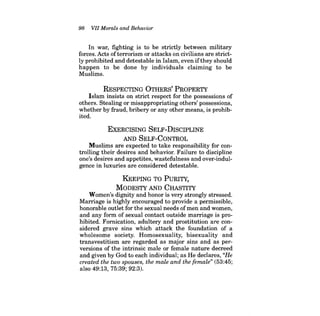 98 VII Morals and Behavior 
In war, fighting is to be strictly between military forces. Acts ofterrorism or attacks on civilians are strictly prohibited and detestable in Islam, even ifthey should happen to be done by individuals claiming to be Muslims. 
RESPECTING OTHERS' PROPERTY 
Islam insists on strict respect for the possessions of others. Stealing or misappropriating others' possessions, whether by fraud, bribery or any other means, is prohibited. 
EXERCISING SELF-DISCIPLINE 
AND SELF-CONTROL 
Muslims are expected to take responsibility for controlling their desires and behavior. Failure to discipline one's desires and appetites, wastefulness and over-indulgence in luxuries are considered detestable. 
KEEPING TO PuRITY, 
MODESTY AND CHASTITY 
Women's dignity and honor is very strongly stressed. Marriage is highly encouraged to provide a permissible, honorable outlet for the sexual needs of men and women, and any form of sexual contact outside marriage is prohibited. Fornication, adultery and prostitution are considered grave sins which attack the foundation of a wholesome society. Homosexuality, bisexuality and transvestitism are regarded as major sins and as perversions of the intrinsic male or female nature decreed and given by God to each individual; as He declares, "He created the two spouses, the male and the female" (53:45; 
also 49:13, 75:39; 92:3).  