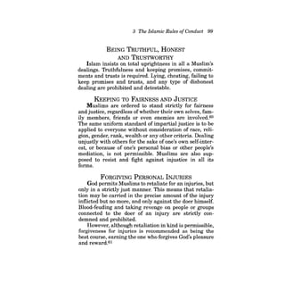 3 The Islamic Rules ofConduct 99 
BEING TRUTHFUL, HONEST AND TRUSTWORTHY Islam insists on total uprightness in all a Muslim's dealings. Truthfulness and keeping promises, commitments and trusts is required. Lying, cheating, failing to keep promises and trusts, and any type of dishonest dealing are prohibited and detestable. 
KEEPING TO FAIRNESS AND JUSTICE 
Muslims are ordered to stand strictly for fairness and justice, regardless of whether their own selves, family members, friends or even enemies are involved.60 The same uniform standard of impartial justice is to be applied to everyone without consideration of race, religion, gender, rank, wealth or any other criteria. Dealing unjustly with others for the sake of one's own self-interest, or because of one's personal bias or other people's mediation, is not permissible. Muslims are also supposed to resist and fight against injustice in all its forms. 
FORGIVING PERSONAL INJURIES 
God permits Muslims to retaliate for an injuries, but only in a strictly just manner. This means that retaliation may be carried in the precise amount of the injury inflicted but no more, and only against the doer himself. Blood-feuding and taking revenge on people or groups connected to the doer of an injury are strictly condemned and prohibited. 
However, although retaliation in kind is permissible, forgiveness for injuries is recommended as being the best course, earning the one who forgives God's pleasure and reward.61  