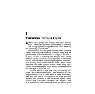 I 
THINKING THINGS OVER 
'~here am I going? This society? The whole human 
race?" These are questions which many of us today 
are asking urgently, deeply troubled about what we see happening in our world 
Our concerns may be quite personal ones, centered around our own particular life situation. They may be general ones, related to the state of things as a wholeor both. For this is a strange and difficult time, a time when all the old values and traditions seem to have been cut out from under us without anything clear and definitive having been substituted for them. From every direction and every possible source, we're being bombarded by the newfangled ideas, values and behaviors of the New Age in which we live. 
The New Age is an age with many interesting features. One of these is confusion. Great numbers ofus no longer seem to have a clear sense of right and wrong, good and bad. Under the impact of too much personal freedom and the flood of new ideas and values, we're falling apart, frightened, uncertain, lost. After all, how is it possible to have certainty about anything when 
1  