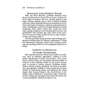 100 VII Morals and Behavior 
REFRAINING FROM HARMING OTHERS 
God, the Most Merciful, prohibits Muslims from doing anything which harms His servants, whether by their hands or tongues. We have already looked at the major offenses against others, such as killing, stealing and lying. Other prohibited behaviors include acts ofviolence and cruelty, harshness, rudeness and putting down others. Backbiting, (which the Prophet defined as saying something about others which they would not want said), spying, suspicion and violating others' privacy are prohibited.62 The Prophet (~) said, "Part of the excellence of a person's Islam is that he leaves alone whatever does not concern him."63 
God also prohibits being sarcastic and mocking, slandering or calling others by offensive nicknames.64 Using foul and abusive language, "gutter talk," cursing, swearing and insulting others are not acceptable behaviors in Islam. 
CARRYING ON BENEFICIAL 
ECONOMIC ENTERPRISES 
All economic practices which keep wealth in circulation, such as industry, agriculture, trading in halal goods, distribution of goods and services, and investment in halal stocks, are permitted and encouraged. In contrast to this, gaining wealth by any haram means, such as giving or taking interest (including bonds), bribery, fraud, betting, gambling, the lottery, prostitution, pornography, trading in haram goods such as pork, alcohol or intoxicating drugs, and anything else which harms other human beings or the environment, is forbidden. Also prohibited is practicing magic, witchcraft, fortune telling and astrology (believing in the latter two is also prohibited), whether for gain or not.  