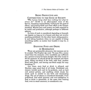 3 The Islamic Rules ofConduct 101 
BEING PRODUCTIVE AND CONTRIBUTING TO THE GoOD OF SOCIETY 
"The human being shall have nothing but what he strives for" (53:39) is an often-quoted verse of the Qur'an. Accepting responsibility, working for the good of others, and putting forth one's best effort is the Islamic standard. Muslim men and women are both expected to be useful and productive, although perhaps in different spheres. 
No form of work is considered degrading or beneath our dignity as long as it is honest and does not involve anything prohibited. On the other hand, sitting passively and taking handouts when we are capable of doing something useful, no matter how humble it may be, is detested. 
ENJOYING FOOD AND DRINK IN MODERATION These are permissible pleasures, but excesses are to be avoided. The Prophet (~) said, "No man fills a worse vessel than his stomach; a few mouthfuls are sufficient for a person to keep his back straight. But ifhe wants to fill his stomach, he should divide his stomach into three parts, filling one-third of the belly with food, another third with drink, and leaving one-third empty for easy breathing."65 Any clean, pure food or drink is allowed, and Muslims enjoy good food of all kinds. Prohibited substances include pork and its by-products, such as lard and animal gelatin, and anything which clouds the mind, such as alcohol in any form and intoxicating drugs. The use oftobacco is considered detestable, ifnot prohibited. And while gluttony and over-indulgence in food or drink is detestable, at the same time wasting food, even in small amounts, is considered a sin.  