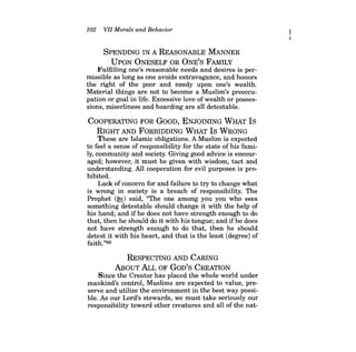 102 VII Morals and Behavior 
SPENDING IN A REASONABLE MANNER 
UPON ONESELF OR ONE'S FAMILY 
Fulfilling one's reasonable needs and desires is permissible as long as one avoids extravagance, and honors the right of the poor and needy upon one's wealth. Material things are not to become a Muslim's preoccupation or goal in life. Excessive love of wealth or possessions, miserliness and hoarding are all detestable. 
COOPERATING FOR GOOD, ENJOINING WHAT Is RIGHT AND FORBIDDING WHAT Is WRONG These are Islamic obligations. A Muslim is expected to feel a sense of responsibility for the state of his family, community and society. Giving good advice is encouraged; however, it must be given with wisdom, tact and understanding. All cooperation for evil purposes is prohibited. Lack of concern for and failure to try to change what is wrong in society is a breach of responsibility. The Prophet (~) said, "The one among you you who sees something detestable should change it with the help of his hand; and ifhe does not have strength enough to do that, then he should do it with his tongue; and if he does not have strength enough to do that, then he should detest it with his heart, and that is the least [degree] of faith."66 
RESPECTING AND CARING 
ABOUT ALL OF GoD'S CREATION 
Since the Creator has placed the whole world under mankind's control, Muslims are expected to value, preserve and utilize the environment in the best way possible. As our Lord's stewards, we must take seriously our responsibility toward other creatures and all of the nat  