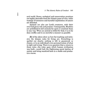 3 The Islamic Rules ofConduct 103 
ural world. Hence, ecological and conservation practices are highly desirable from the Islamic point of view, while wastage of resources and harmful exploitation of nature are detested. 
Animals are also our Lord's creatures, with their own God-given role and purpose. Consequently, Muslims are prohibited to kill animals for sport or mistreat them in any way. When an animal is killed for food, it is to be done swiftly and in as merciful a manner as possible. 
All ofthe above show us how far-reaching and inclusive the Islamic rules for living are. Everything is spelled out clearly; nothing is left to guesswork or chance, or to an individual's own personal notion of what is right and wrong. There is no question that a return to these rules-the rules upon which human civilization was built-would halt the frightening moral decline of society and bring mankind back to a stable and productive course.  