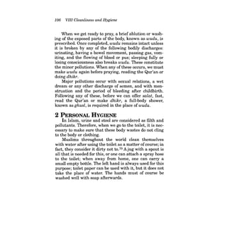 106 VIII Cleanliness and Hygiene 
When we get ready to pray, a brief ablution or washing of the exposed parts of the body, known as wudu, is prescribed. Once completed, wudu remains intact unless it is broken by any of the following bodily discharges: urinating, having a bowel movement, passing gas, vomiting, and the flowing of blood or pus; sleeping fully or losing consciousness also breaks wudu. These constitute the minor pollutions. When any of these occurs, we must make wudu again before praying, reading the Qur'an or doing dhikr. 
Major pollutions occur with sexual relations, a wet dream or any other discharge of semen, and with menstruation and the period of bleeding after childbirth. Following any of these, before we can offer salat, fast, read the Qur'an or make dhikr, a full-body shower, known as ghusl, is required in the place of wudu. 
2 PERSONAL HYGIENE 
In Islam, urine and stool are considered as filth and pollutants. Therefore, when we go to the toilet, it is necessary to make sure that these body wastes do not cling to the body or clothing. 
Muslims throughout the world clean themselves with water after using the toilet as a matter ofcourse; in fact, they consider it dirty not to.70 Ajug with a spout is all that is needed for this, or one can attach a spray hose to the toilet; when away from home, one can carry a small empty bottle. The left hand is always used for this purpose; toilet paper can be used with it, but it does not take the place of water. The hands must of course be washed well with soap afterwards.  