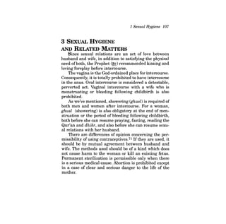 1 Sexual Hygiene 107 
3 SEXUAL HYGIENE AND RELATED MATTERS 
Since sexual relations are an act of love between husband and wife, in addition to satisfying the physical need ofboth, the Prophet (~) recommended kissing and loving foreplay before intercourse. 
The vagina is the God-ordained place for intercourse. Consequently, it is totally prohibited to have intercourse in the anus. Oral intercourse is considered a detestable, perverted act. Vaginal intercourse with a wife who is menstruating or bleeding following childbirth is also prohibited. 
As we've mentioned, showering (ghusl) is required of both men and women after intercourse. For a woman, ghusl (showering) is also obligatory at the end of menstruation or the period of bleeding following childbirth, both before she can resume praying, fasting, reading the Qur'an and dhikr, and also before she can resume sexual relations with her husband. 
There are differences of opinion concerning the permissibility of using contraceptives.71 Ifthey are used, it should be by mutual agreement between husband and wife. The methods used should be of a kind which does not cause harm to the woman or kill an existing fetus. Permanent sterilization is permissible only when there is a serious medical cause. Abortion is prohibited except in a case of clear and serious danger to the life of the mother.  