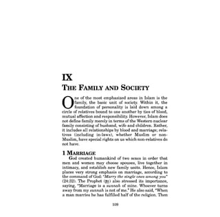 IX 
THE FAMILY AND SOCIETY 
One of the most emphasized areas in Islam is the family, the basic unit of society. Within it, the foundation of personality is laid down among a circle of relatives bound to one another by ties of blood, mutual affection and responsibility. However, Islam does not define family merely in terms ofthe Western nuclear family consisting ofhusband, wife and children. Rather, it includes all relationships by blood and marriage; relatives (including in-laws), whether Muslim or nonMuslim, have special rights on us which non-relatives do not have. 
1 MARRIAGE 
God created humankind of two sexes in order that men and women may choose spouses, live together in intimacy, and establish new family units. Hence, Islam places very strong emphasis on marriage, according to the command of God: "Marry the single ones among you" (24:32). The Prophet (~) also stressed its importance, saying, "Marriage is a sunnah of mine. Whoever turns away from my sunnah is not ofme." He also said, "When a man marries he has fulfilled half of the religion. Then 
109 
 