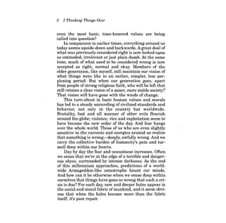 2 
I Thinking Things Over 
even the most basic, time-honored values are being called into question? 
In comparison to earlier times, everything around us today seems upside-down and backwards. A great deal of what was previously considered right is now looked upon as outmoded, irrelevant or just plain dumb. At the same time, much of what used to be considered wrong is now accepted as right, normal and okay. Members of the older generation, like myself, still maintain our vision of what things were like in an earlier, simpler, less perplexing period. But when our generation goes, apart from people ofstrong religious faith, who will be left that still retains a clear vision of a saner, more stable society? That vision will have gone with the winds of change. 
This tum-about in basic human values and morals has led to a steady unraveling of civilized standards and behavior, not only in the country but worldwide. Brutality, lust and all manner of other evils flourish around the globe; violence, vice and exploitation seem to have become the new order of the day. And fear hangs over the whole world. Those of us who are even slightly sensitive to the currents and energies around us realize that something is wrong-deeply, awfully wrong. And we carry the collective burden of humanity's pain and turmoil deep within our hearts. 
Day by day the fear and uneasiness increases. Often we sense that we're at the edge of a terrible and dangerous abyss, surrounded by intense darkness. As the end of this millennium approaches, predictions of a worldwide Armageddon-like catastrophe haunt our minds. And how can it be otherwise when we sense deep within ourselves that things have gone so wrong that such a crisis is due? For each day, new and deeper holes appear in the social and moral fabric of mankind, and it seem obvious that when the holes become more than the fabric itself, it's past repair.  