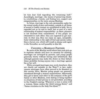 110 IX The Family and Society 
let him fear God regarding the remammg half." Accordingly, marriage-the means of preserving chastity, establishing a family, and finding love, support and companionship-is the norm among Muslims. 
In Islam, marriage is the only permissible outlet for the sexual needs ofmen and women; outside it, all forms of sexual or bodily contact are prohibited to both. Sex is regarded not as an end in itself, but as part of a total relationship of mutual responsibility-in short, pleasure is not divorced from commitment. If two people are interested in each other, they are expected to get married. In that way, they can enjoy an open, acceptable, halal relationship in the sight of God and society rather than a haram one, which will result in shame and regret in the Hereafter, as well possibly in this life. 
CHOOSING A MARRIAGE PARTNER 
In parts ofthe Muslim world where boys and girls go to separate schools and have no occasion for meeting, marriages are arranged by parents, and young people generally marry without having met beforehand. But although parents may make the choice on their behalf, Islam prohibits forcing anyone into a marriage against his or her will. 
While arranged marriages may work elsewhere, they are clearly not suitable in the West;72 in fact, sightunseen marriages have often proved to be disasters in this society. Here, Muslim young people are generally introduced through a mutual acquaintance. Afterwards, they get to know each other in the company of the girl's family or other Muslims, since dating or being together in situations of total privacy is not permitted, according to the Prophet's saying, "Whenever a man is alone with a woman, Satan makes the third [among them]," and "Satan circulates in the body like blood."73  