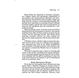 1 Marriage 111 
Many factors are important in choosing a life-partner: religion; family and upbringing; compatibility of personalities and temperaments; education and interests; physical characteristics such as height, weight and looks; and, for a woman, a man's financial standing. But perhaps most important is a meeting of hearts, feelings ofmutual respect, and the life-values ofeach partner, as these are the ingredients that are essential for a successful marriage. 
Before marriage, issues ofmutual concern should be discussed between the prospective partners. Any special conditions that either ofthem wants to mention may be written into the marriage contract. The details which marriage normally involves are then worked out between the couple, generally with the help oftheir families. 
A Muslim woman, whether virgin or previously married, must be given away by a Muslim male guardian 
-who represents her, such as her father, grandfather, uncle or brother. Ifshe does not have such a relative, she can appoint a trustworthy Muslim man in his place for the purpose. The man is required to give a dower or marriage gift (mahr) to the woman according to his means and whatever is mutually agreed-upon between the two of them. It is preferable that this gift be something of value, but ifthe man's finances are limited, it can be something of little or no monetary value. 
SOME IMPORTANT RULES 
In the Qur'an, God specifies that a Muslim man may marry either a Muslim, Christian or Jewish woman,74 but not women of any other faith. Since Muslims accept and honor all the Jewish and Christian prophets, the Jewish or Christian wife of a Muslim would be free to practice her faith without hindrance. However, since  