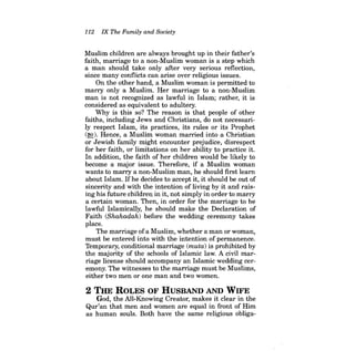 112 IX The Family and Society 
Muslim children are always brought up in their father's faith, marriage to a non-Muslim woman is a step which a man should take only after very serious reflection, since many conflicts can arise over religious issues. 
On the other hand, a Muslim woman is permitted to marry only a Muslim. Her marriage to a non-Muslim man is not recognized as lawful in Islam; rather, it is considered as equivalent to adultery. 
Why is this so? The reason is that people of other faiths, including Jews and Christians, do not necessarily respect Islam, its practices, its rules or its Prophet (~). Hence, a Muslim woman married into a Christian or Jewish family might encounter prejudice, disrespect for her faith, or limitations on her ability to practice it. In addition, the faith of her children would be likely to become a major issue. Therefore, if a Muslim woman wants to marry a non-Muslim man, he should first learn about Islam. Ifhe decides to accept it, it should be out of sincerity and with the intention of living by it and raising his future children in it, not simply in order to marry a certain woman. Then, in order for the marriage to be lawful Islamically, he should make the Declaration of Faith (Shahadah) before the wedding ceremony takes place. 
The marriage ofa Muslim, whether a man or woman, must be entered into with the intention of permanence. Temporary, conditional marriage (muta) is prohibited by the majority of the schools of Islamic law. A civil marriage license should accompany an Islamic wedding ceremony. The witnesses to the marriage must be Muslims, either two men or one man and two women. 
2 THE ROLES OF HUSBAND AND WIFE 
God, the All-Knowing Creator, makes it clear in the Qur'an that men and women are equal in front of Him as human souls. Both have the same religious obliga  