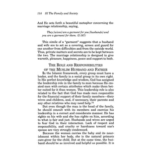 114 IX The Family and Society 
And He sets forth a beautiful metaphor concerning the marriage relationship, saying, 
They [wives] are a garment for you [husbands] and you are a garment for them. (2:187) 
This simile of a "garment" suggests that a husband and wife are to act as a covering, screen and guard for one another from difficulties and from the outside world. Thus, private matters and secrets are to be kept between the two. The marriage relationship is designed to give warmth, pleasure, happiness, peace and support to both. 
THE ROLE AND RESPONSIBILITIES 
OF THE MUSLIM HUSBAND AND FATHER 
In the Islamic framework, every group must have a leader, and the family is a social group in its own right. In His perfect knowledge and wisdom, God has assigned the leadership role in the family to man because He created men with certain attributes which make them better suited for it than women. This leadership role is also related to the fact that God has made men responsible for the financial support oftheir family members-their wives and children, and, if necessary, their parents and any other relatives who may need help.75 
But even though the man is the head of the family, he should consult with its members and exercise his leadership in a correct and considerate manner. He has rights on his wife and she has rights on him, according to what is fair and just. Husbands and wives are urged to fear God in their interaction. Lack of respect and responsibility, and cruelty or harshness toward one's spouse are very strongly condemned. 
Because the woman carries the baby and its nourishment within her body, she is the natural primary care-giver for the child. But at the same time, the husband should be as involved and helpful as possible. It is  