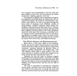 2 The Roles ofHusband and Wife 115 
not a woman's sole responsibility to care for, train and raise children on her own. On the contrary, the father should playa highly supportive, vital role. 
Consequently, a Muslim man is expected to recognize the importance and difficulties of motherhood, and not regard them lightly. He should be compassionate, supportive and loving to his wife as she goes through the many trials of pregnancy and childbirth, months of breast-feeding, countless sleepless nights during the children's early months and when they are ill-nursing, nurturing, teaching, training, correcting, advising, being their confidant and their guide to the world. Lending a hand with work and, when necessary, a shoulder to cry on, giving a word of encouragement and love, and showing affection in tangible ways-these can make all the difference between a dry, dull marriage and one in which the spark of love burns clear and bright and strong. 
THE WIFE'S RIGHTS AND RESPONSIBILITIES 
Islam gives a wife many rights on her husband. Firstly, she has the right to good treatment and consideration from him. Under no circumstances is oppressive treatment, insulting behavior or physical abuse of women or children permissible. The Prophet (~) said, "The Muslim whose faith is most perfect is the one whose behavior is excellent, and the best among you are those who behave best towards their wives."76 
Secondly, she has the right to financial support according to her husband's means-ifpossible, according to what she was accustomed to in her parents' home. She also has the right to not be prevented from bearing his children if she desires them. And she has the right to seek divorce. 
The wife is responsible for meeting her husband's sexual needs-and vice-versa. Out of all the women in the world, he has chosen her to satisfy this need, and likewise, she has chosen him as her only sexual partner.  