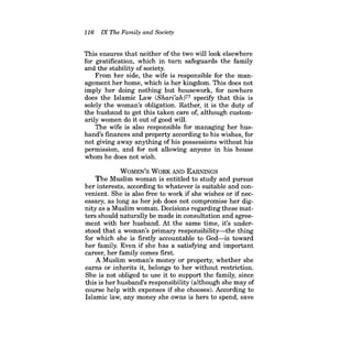 116 IX The Family and Society 
This ensures that neither of the two will look elsewhere for gratification, which in turn safeguards the family and the stability of society. 
From her side, the wife is responsible for the management her home, which is her kingdom. This does not imply her doing nothing but housework, for nowhere does the Islamic Law (Shari'ah)77 specify that this is solely the woman's obligation. Rather, it is the duty of the husband to get this taken care of, although customarily women do it out of good will. 
The wife is also responsible for managing her husband's finances and property according to his wishes, for not giving away anything of his possessions without his permission, and for not allowing anyone in his house whom he does not wish. 
WOMEN'S WORK AND EARNINGS 
The Muslim woman is entitled to study and pursue her interests, according to whatever is suitable and convenient. She is also free to work if she wishes or if necessary, as long as her job does not compromise her dignity as a Muslim woman. Decisions regarding these matters should naturally be made in consultation and agreement with her husband. At the same time, it's understood that a woman's primary responsibility-the thing for which she is firstly accountable to God-is toward her family. Even if she has a satisfying and important career, her family comes first. 
A Muslim woman's money or property, whether she earns or inherits it, belongs to her without restriction. She is not obliged to use it to support the family, since this is her husband's responsibility (although she may of course help with expenses if she chooses). According to Islamic law, any money she owns is hers to spend, save  