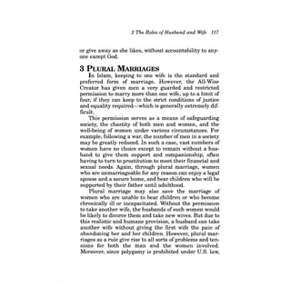 2 The Roles ofHusband and Wife 117 
or give away as she likes, without accountability to anyone except God. 
3 PLURAL MARRIAGES 
In Islam, keeping to one wife is the standard and preferred form of marriage. However, the All-Wise Creator has given men a very guarded and restricted permission to marry more than one wife, up to a limit of four, if they can keep to the strict conditions of justice and equality required-which is generally extremely difficult. 
This permission serves as a means of safeguarding society, the chastity of both men and women, and the well-being of women under various circumstances. For example, following a war, the number ofmen in a society may be greatly reduced. In such a case, vast numbers of women have no choice except to remain without a husband to give them support and companionship, often having to turn to prostitution to meet their financial and sexual needs. Again, through plural marriage, women who are unmarriageable for any reason can enjoy a legal spouse and a secure home, and bear children who will be supported by their father until adulthood. 
Plural marriage may also save the marriage of women who are unable to bear children or who become chronically ill or incapacitated. Without the permission to take another wife, the husbands ofsuch women would be likely to divorce them and take new wives. But due to this realistic and humane provision, a husband can take another wife without giving the first wife the pain of abandoning her and her children. However, plural marriages as a rule give rise to all sorts of problems and tensions for both the man and the women involved. Moreover, since polygamy is prohibited under U.S. law,  