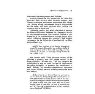 5 Parent-ChUd Relations 119 
relationship between parents and children. 
Muslim parents are fully responsible for their children- for their physical care, financial support, and training in religion, morals and worldly matters, a huge task. Strong, loving ties between parents and children are the norm, and they continue after children are grown up and on their own. 
Obedience, respect and kind treatment of parents are Islamic obligations. Between the two parents, mothers have been given more rights on their children in consideration of the troubles they go through during pregnancy, childbirth, nursing and rearing.79 With endless compassion for the difficulties of motherhood, the Most Merciful Lord says, 
And We have enjoined on the human being goodness to his parents. His mother carries him with hardship and gives birth to him with hardship, and the carrying of him and his weaning is thirty months. 80 
(46:15; also 31:14) 
The Prophet said, "God's pleasure consists of the pleasure of parents, and God's anger consists of the anger of parents." He also said, "God may postpone the punishment of any sin until the Day of Resurrection excepting disrespect to parents. Its punishment is swift." Indeed, God mentions disobedience, harshness and neglect of one's parents as being among the worst sins, saying, 
And your Lord has decreed that you worship no one but Him and that you be good to parents. Ifone or both ofthem reaches old age by your side, do not say a word of contempt to either of them nor repulse them, but speak to them with kind words. And, out of compassion, lower to them both the wing of humility and say, "My Lord, be merciful to them, as they cared for me in childhood." (17:23-24)  