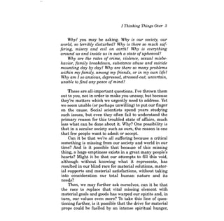 I Thinking Things Over 3 
Why? you may be asking. Why is our society, our world, so terribly disturbed? Why is there so much suffering, misery and evil on earth? Why is everything around us and inside us in such a state of upheaval? 
Why are the rates of crime, violence, sexual misbehavior, family breakdown, substance abuse and suicide mounting day by day? Why are there so many problems within my family, among my friends, or in my own life? Why am I so anxious, depressed, stressed-out, uncertain, unable to find any peace of mind? 
These are all-important questions. I've thrown them out to you, not in order to make you uneasy, but because they're matters which we urgently need to address. Yet we seem unable (or perhaps unwilling) to put our finger on the cause. Social scientists spend years studying such issues, but even they often fail to understand the primary reason for this troubled state of affairs, much less what can be done about it. Why? One possibility is that in a secular society such as ours, the reason is one that few people want to admit or accept. 
Can it be that we're all suffering because a critical something is missing from our society and world in our time? And is it possible that because of this missing thing, a huge emptiness exists in a great many people's hearts? Might it be that our attempts to fill this void, although without knowing what it represents, has resulted in our blind race for material solutions, material supports and material satisfactions, without taking into consideration our total human nature and its needs? 
Then, we may further ask ourselves, can it be that the race to replace that vital missing element with material goals and goods has warped our spirits and, in turn, our values even more? To take this line of questioning further, is it possible that the drive for material props could be fuelled by an intense spiritual hunger,  