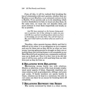 120 IX The Family and Society 
From all this, it will be realized that breaking the ties of relationship with one's parents, whether they are Muslims or non-Muslims, is an extremely serious sin for a Muslim. If our parents ask us to do something which involves disobedience to God, we must not obey them. At the same time, we must also not abandon them and must continue to treat them respectfully and kindly as far as possible. 
And We have enjoined on the human being goodness to parents, but if they attempt to make you join with Me [as a partner] anything about which you have no knowledge, do not obey them. You will all return to Me, and I shall inform you about what you used to do. 
(29:8) 
Therefore, when parents become elderly and find it difficult to live alone, it is an obligation on us to support and care for them just as they did for us when we were young. Leaving aging parents to struggle on their own or putting them into nursing homes is not acceptable to our Most Merciful Lord; personal care, compassion and kindness up to death are. Now it is their turn to be old, but soon it will be ours, and we will need help from our children just as they do from us. 
6 RELATIONS WITH RELATIVES 
Maintaining strong family ties with relatives, Muslim or otherwise, is one ofthe most strongly emphasized social aspects of Islam. Especially important are close relatives such as grandparents, siblings, and aunts and uncles. If family members are openly hostile to Islam, relations can be kept to a minimum, but only in rare cases can there be an excuse for breaking them off completely. 
7 RELATIONS BETWEEN THE SEXES 
The society envisioned by Islam is a clean society,  