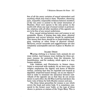 7 Relations Between the Sexes 121 
free of all the many varieties of sexual misconduct and anything which may lead to them. Therefore, observing pure, respectful, responsible relations between members of the two sexes is central to the social interaction of Muslims. Since one's spouse is the only person in the world with whom any type of sexual contact is permissible, relations with all other members of the opposite sex are to be free of any sexual undertones. 
Free, casual mixing between men and women is not acceptable. Hence, if mixing does take place, physical distances and correct behavior should be maintained. This means that there should be no hand-shaking, hugging, touching or other forms of physical contact. Moreover, sexual innuendo and suggestiveness are also completely unacceptable and out of place in Muslim circles. 
ISLAMIC DRESS 
Wearing clothing is a human trait; animals do not wear clothes. And humans wear clothing for three primary reasons: for protection from the elements, for beautification, and for modesty, which again is a very human attribute. 
Like Judaism and Christianity in former times, Islam is concerned with modesty. As we have seen, this religion emphasizes the dignity and honor of Muslim women, insisting that they be regarded and treated as dignified, respected human beings, not as sex objects.81 And in order to minimize the attraction between individuals of the opposite sex so that they do not arouse desire in each other, the All-Wise Lord has laid down the basic rules of dress for both Muslim women and men. 
The dress Islam prescribes for women is one which covers the head and entire body. It is sometimes compared to the former nuns' habit, or the type of dress shown in pictures or statues of the Virgin Mary. This is  